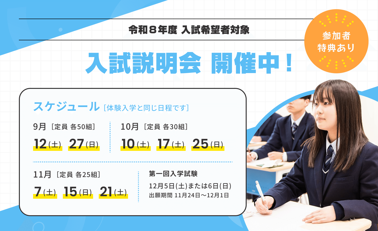令和8年度 入試希望者対象 入試説明会 開催中！ 参加者特典あり スケジュール[体験入学と同じ日程です] 9月[定員 各50組] 12(土) 27(日) / 10月[定員 各30組] 10(土) 17(土) 25(日) / 11月[定員 各25組] 7(土) 15(日) 21(土) 第一回入学試験 12月5日(土)または6日(日) 出願期間 11月24日〜12月1日